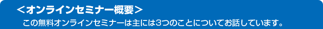 【オンラインセミナー概要】この無料オンラインセミナーは主に3つのことについてお話ししています。
