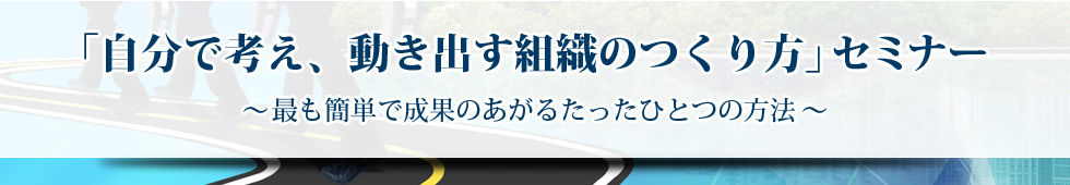 「自分で考え、動き出す組織のつくり方」セミナー　～最も簡単で成果のあがるたったひとつの方法～