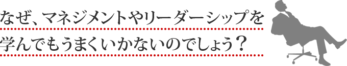 なぜ、マネジメントやリーダーシップを学んでもうまくいかないのでしょう？